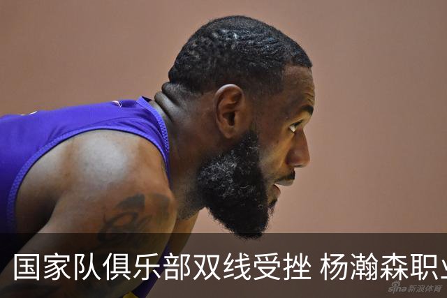 国家队俱乐部双线受挫 杨瀚森职业生涯进入至暗时刻？