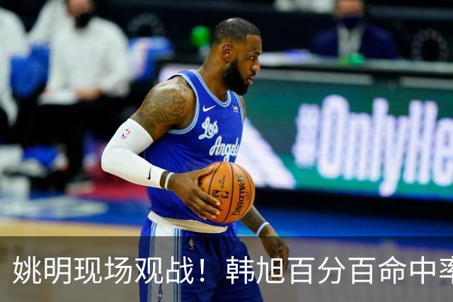 姚明现场观战！韩旭百分百命中率 盖帽得分盘活自由人内线