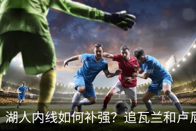 湖人内线如何补强？追瓦兰&卢尼还是交易迪亚巴特辅佐凯斯勒