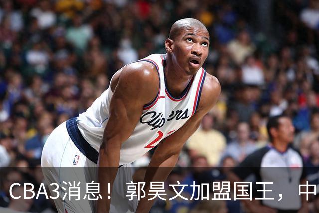 CBA3消息！郭昊文加盟国王，中国男篮抵达沈阳，杜锋观战粤BA！
